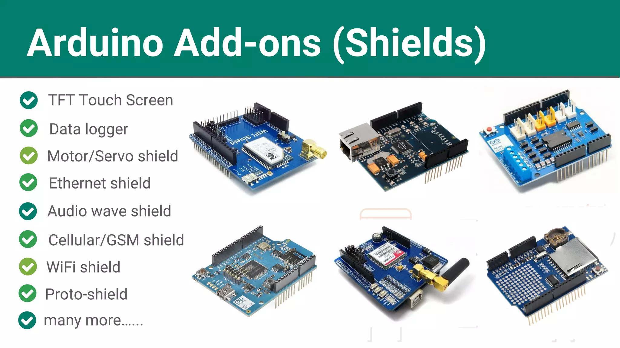 Arduino Add-ons (Shields) TFT Touch Screen Motor/Servo shield Data logger Ethernet shield Audio wave shield WiFi shield Cellular/GSM shield Proto-shield many more…... 