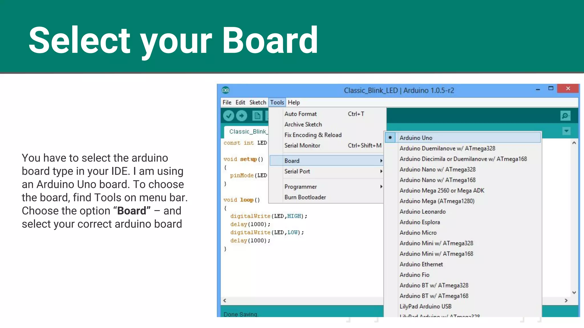 Select your Board
You have to select the arduino
board type in your IDE. I am using
an Arduino Uno board. To choose
the board, find Tools on menu bar.
Choose the option “Board” – and
select your correct arduino board
 