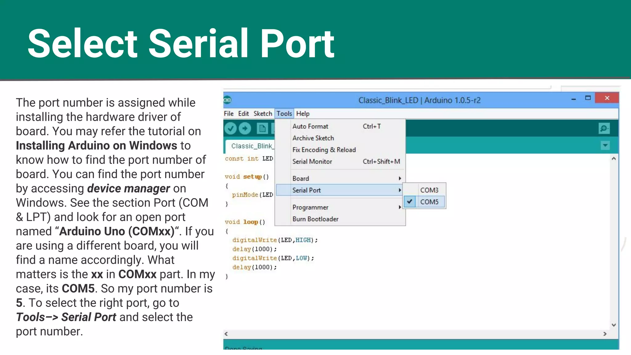 Select Serial Port
The port number is assigned while
installing the hardware driver of
board. You may refer the tutorial on
Installing Arduino on Windows to
know how to find the port number of
board. You can find the port number
by accessing device manager on
Windows. See the section Port (COM
& LPT) and look for an open port
named “Arduino Uno (COMxx)“. If you
are using a different board, you will
find a name accordingly. What
matters is the xx in COMxx part. In my
case, its COM5. So my port number is
5. To select the right port, go to
Tools–> Serial Port and select the
port number.
 