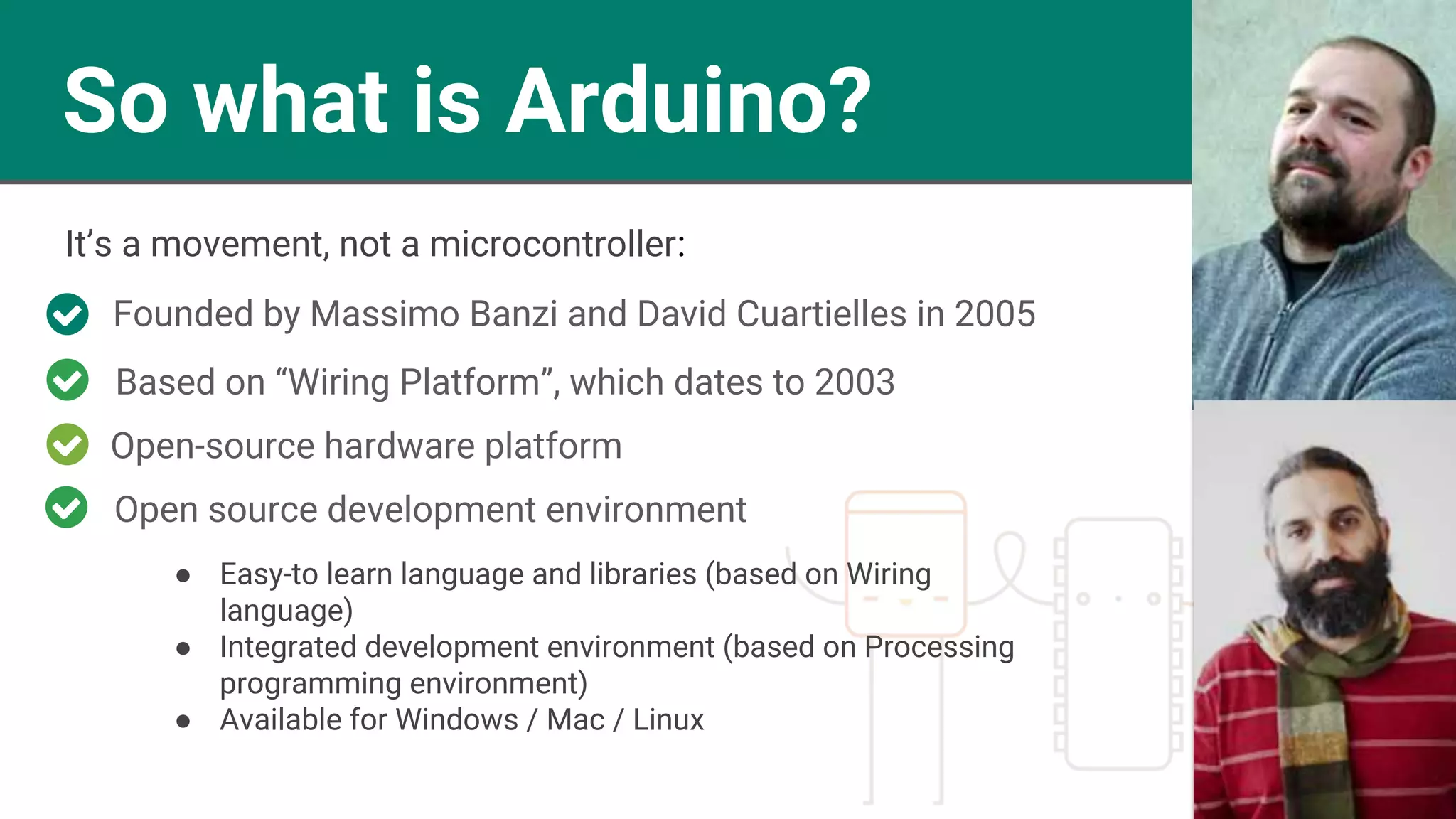So what is Arduino?
Founded by Massimo Banzi and David Cuartielles in 2005
Open-source hardware platform
Based on “Wiring Platform”, which dates to 2003
● Easy-to learn language and libraries (based on Wiring
language)
● Integrated development environment (based on Processing
programming environment)
● Available for Windows / Mac / Linux
It’s a movement, not a microcontroller:
Open source development environment
 