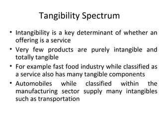 Tangibility Spectrum Intangibility is a key determinant of whether an offering is a service Very few products are purely intangible and totally tangible For example fast food industry while classified as a service also has many tangible components Automobiles while classified within the manufacturing sector supply many intangibles such as transportation  