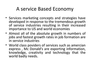 A service Based Economy  Services marketing concepts and strategies have developed in response to the tremendous growth of service industries resulting in their increased importance to US and world economies  Almost all of the absolute growth in numbers of jobs and fastest growth rates in job formation are in service industries  World class poviders of services such as amercian express , Mc Donald's are exporting information, knowledge, creativity and technology that the world badly needs. 
