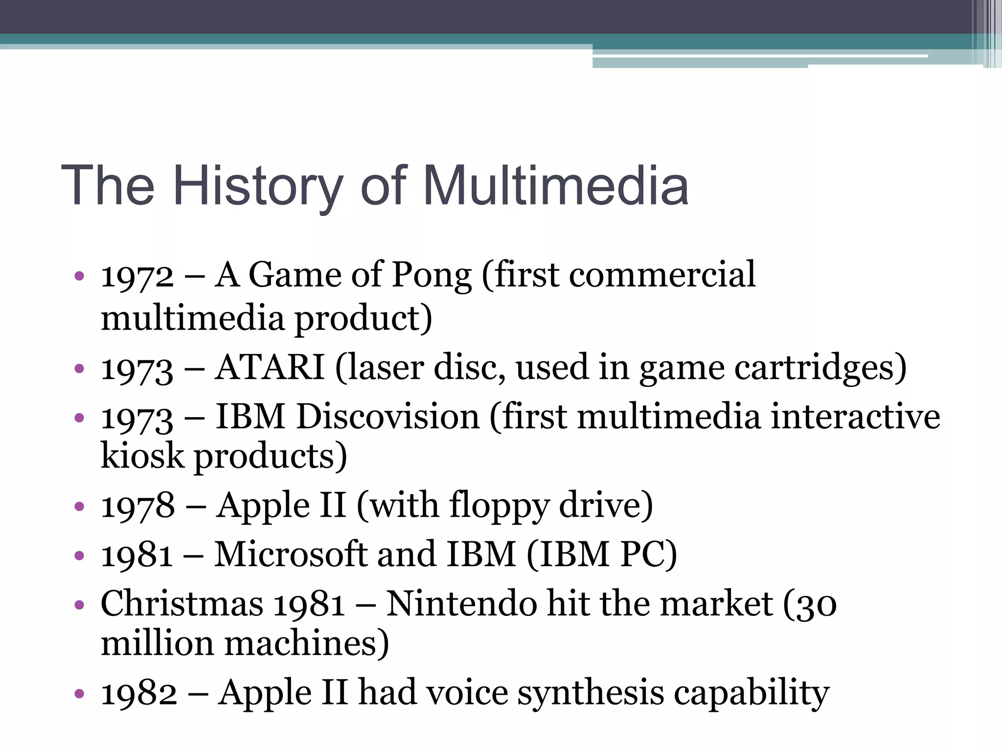 The History of Multimedia
• 1972 – A Game of Pong (first commercial
multimedia product)
• 1973 – ATARI (laser disc, used in game cartridges)
• 1973 – IBM Discovision (first multimedia interactive
kiosk products)
• 1978 – Apple II (with floppy drive)
• 1981 – Microsoft and IBM (IBM PC)
• Christmas 1981 – Nintendo hit the market (30
million machines)
• 1982 – Apple II had voice synthesis capability

 