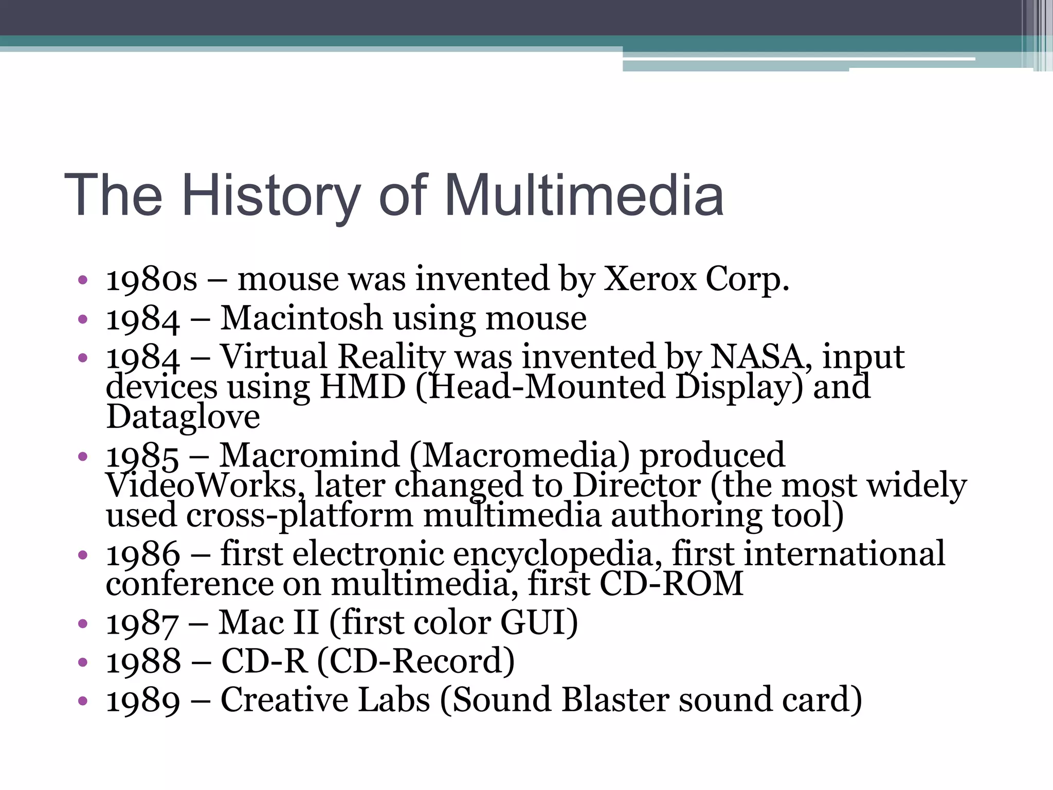 The History of Multimedia
• 1980s – mouse was invented by Xerox Corp.
• 1984 – Macintosh using mouse
• 1984 – Virtual Reality was invented by NASA, input
devices using HMD (Head-Mounted Display) and
Dataglove
• 1985 – Macromind (Macromedia) produced
VideoWorks, later changed to Director (the most widely
used cross-platform multimedia authoring tool)
• 1986 – first electronic encyclopedia, first international
conference on multimedia, first CD-ROM
• 1987 – Mac II (first color GUI)
• 1988 – CD-R (CD-Record)
• 1989 – Creative Labs (Sound Blaster sound card)

 