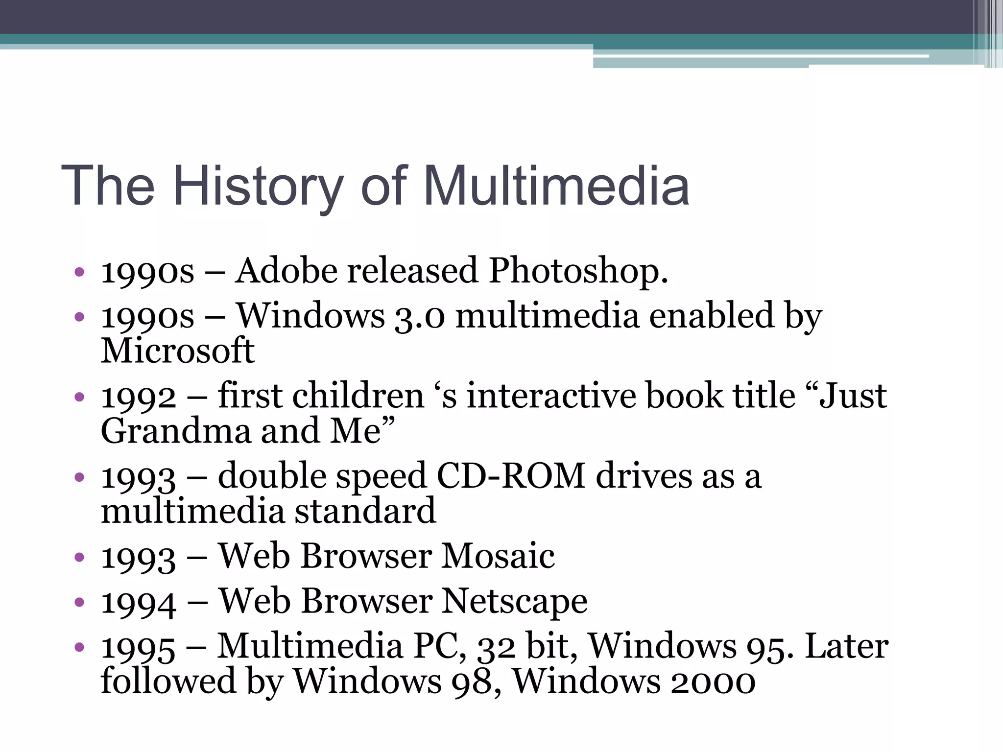 The History of Multimedia
• 1990s – Adobe released Photoshop.
• 1990s – Windows 3.0 multimedia enabled by
Microsoft
• 1992 – first children „s interactive book title “Just
Grandma and Me”
• 1993 – double speed CD-ROM drives as a
multimedia standard
• 1993 – Web Browser Mosaic
• 1994 – Web Browser Netscape
• 1995 – Multimedia PC, 32 bit, Windows 95. Later
followed by Windows 98, Windows 2000

 
