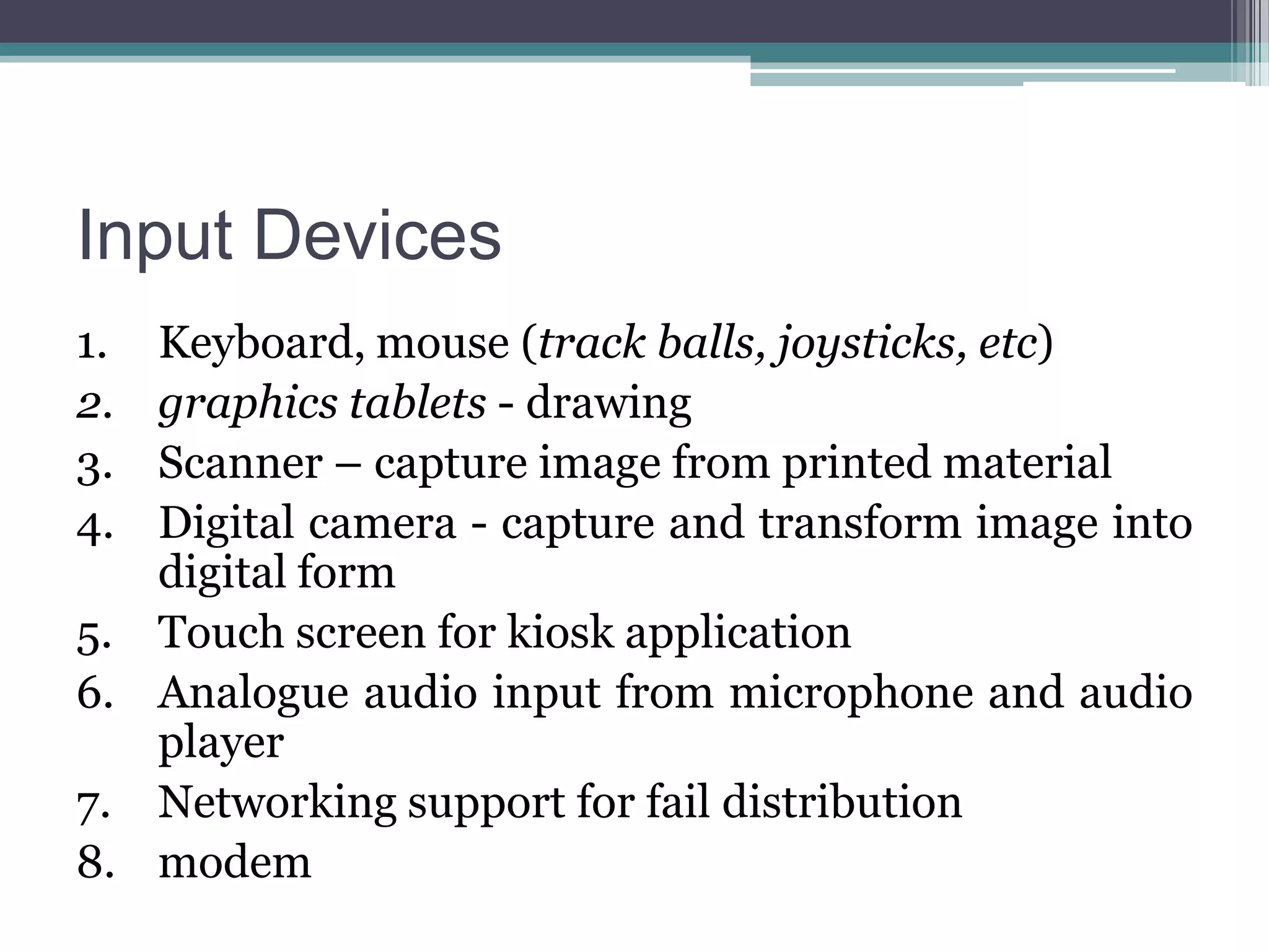 Input Devices
1.
2.
3.
4.

Keyboard, mouse (track balls, joysticks, etc)
graphics tablets - drawing
Scanner – capture image from printed material
Digital camera - capture and transform image into
digital form
5. Touch screen for kiosk application
6. Analogue audio input from microphone and audio
player
7. Networking support for fail distribution
8. modem

 