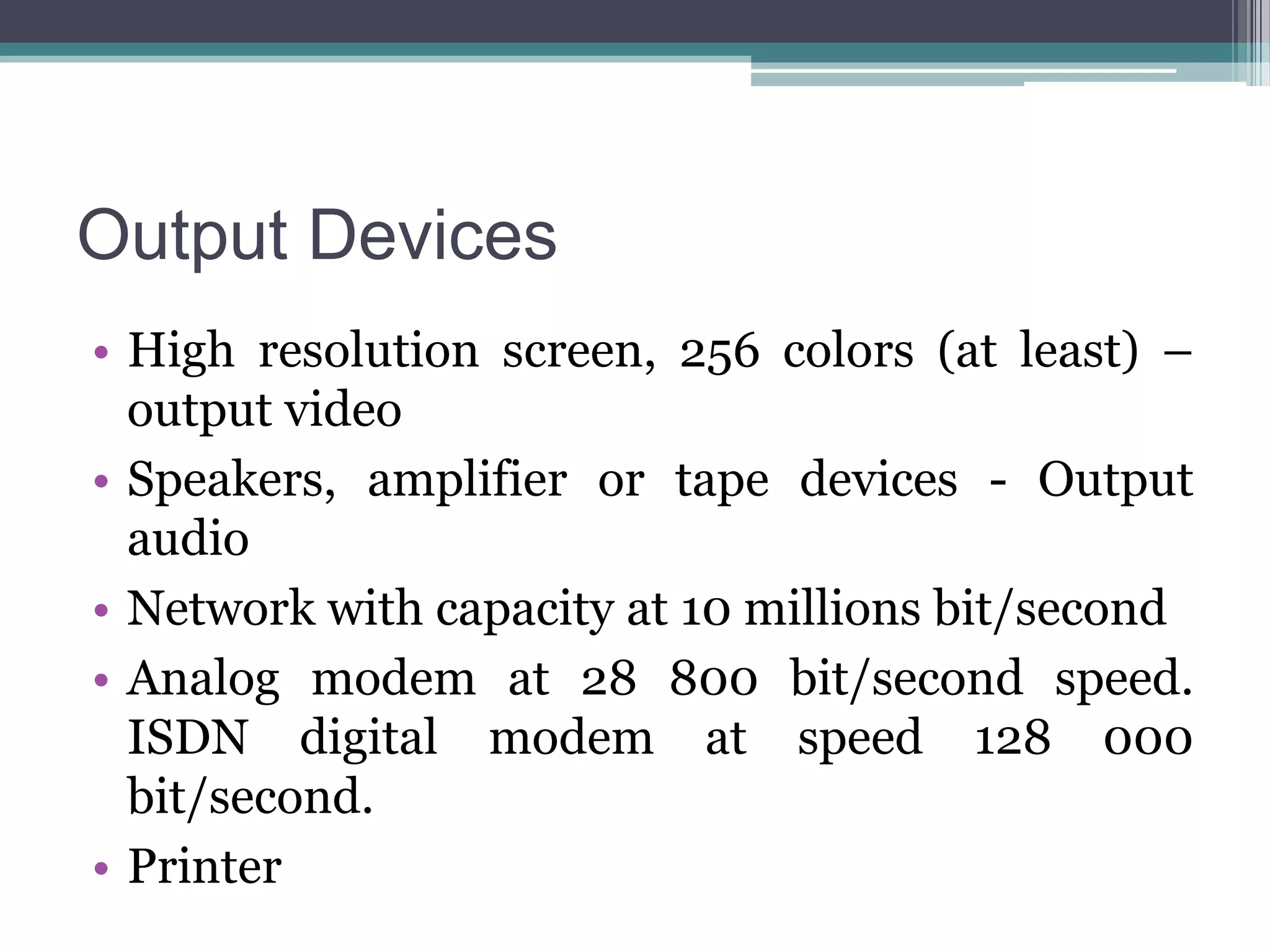 Output Devices
• High resolution screen, 256 colors (at least) –
output video
• Speakers, amplifier or tape devices - Output
audio
• Network with capacity at 10 millions bit/second
• Analog modem at 28 800 bit/second speed.
ISDN digital modem at speed 128 000
bit/second.
• Printer

 