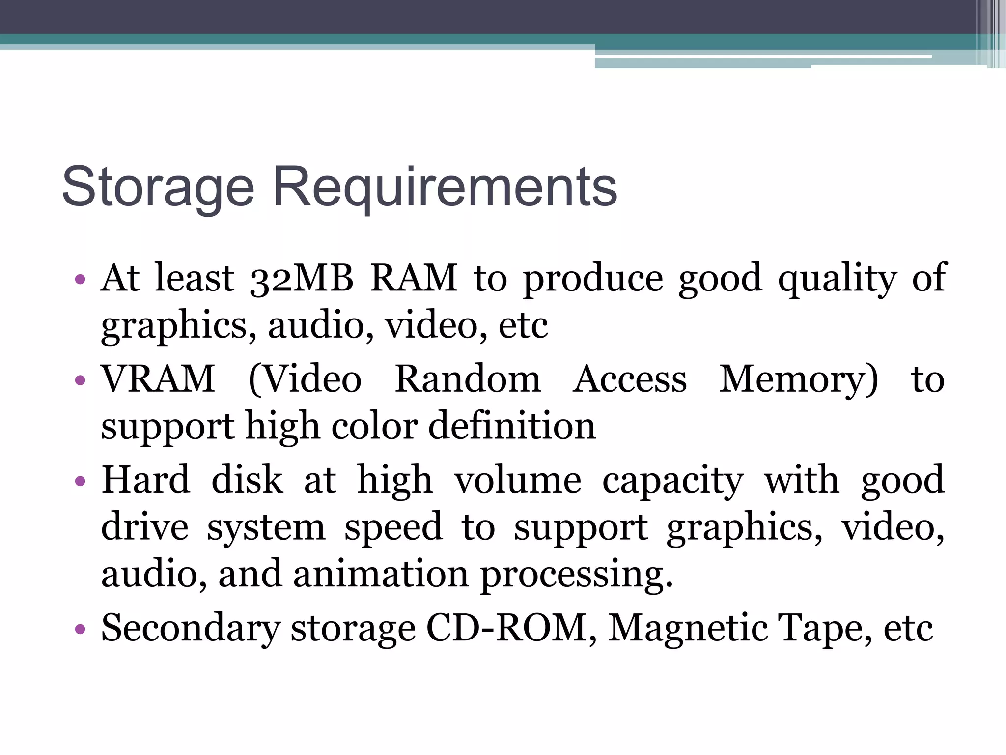 Storage Requirements
• At least 32MB RAM to produce good quality of
graphics, audio, video, etc
• VRAM (Video Random Access Memory) to
support high color definition
• Hard disk at high volume capacity with good
drive system speed to support graphics, video,
audio, and animation processing.
• Secondary storage CD-ROM, Magnetic Tape, etc

 
