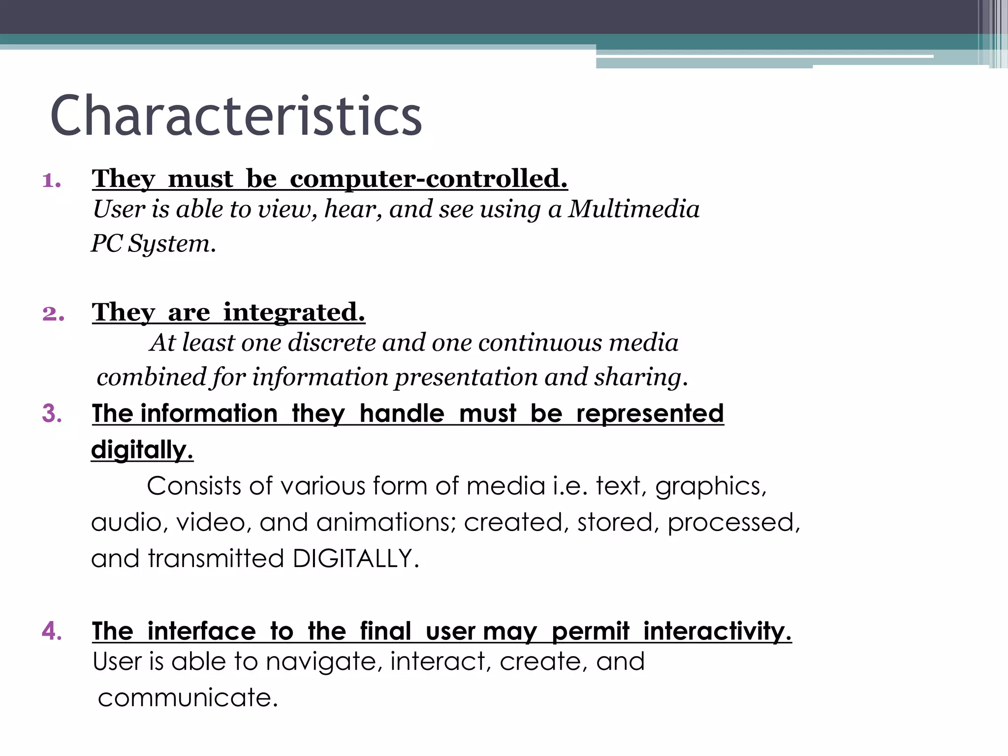 Characteristics
1.

They must be computer-controlled.
User is able to view, hear, and see using a Multimedia
PC System.

2.

They are integrated.
At least one discrete and one continuous media
combined for information presentation and sharing.
The information they handle must be represented
digitally.
Consists of various form of media i.e. text, graphics,
audio, video, and animations; created, stored, processed,
and transmitted DIGITALLY.

3.

4.

The interface to the final user may permit interactivity.
User is able to navigate, interact, create, and
communicate.

 