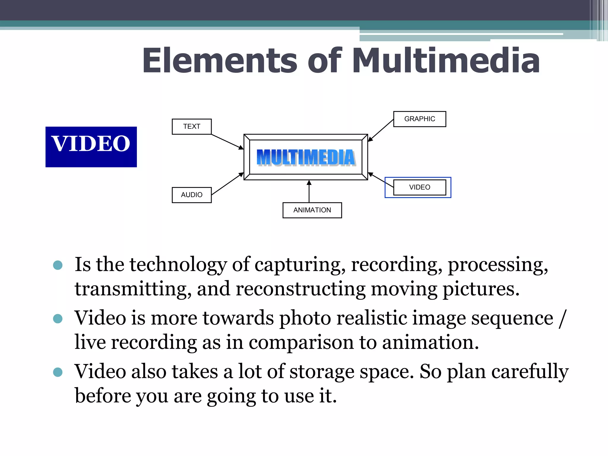 Elements of Multimedia
GRAPHIC
TEXT

VIDEO
VIDEO
AUDIO
ANIMATION

Is the technology of capturing, recording, processing,
transmitting, and reconstructing moving pictures.
 Video is more towards photo realistic image sequence /
live recording as in comparison to animation.
 Video also takes a lot of storage space. So plan carefully
before you are going to use it.


 