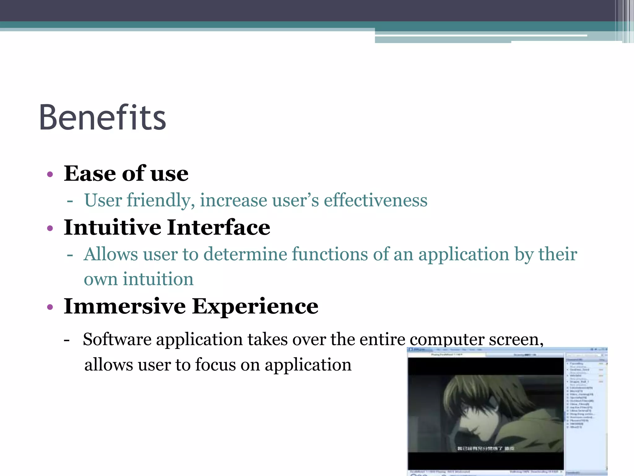 Benefits
• Ease of use
- User friendly, increase user‟s effectiveness

• Intuitive Interface
- Allows user to determine functions of an application by their
own intuition

• Immersive Experience
- Software application takes over the entire computer screen,
allows user to focus on application

 