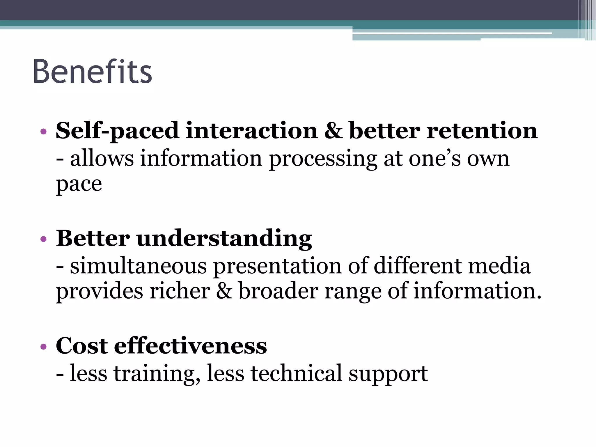 Benefits
• Self-paced interaction & better retention
- allows information processing at one‟s own
pace
• Better understanding
- simultaneous presentation of different media
provides richer & broader range of information.
• Cost effectiveness
- less training, less technical support

 