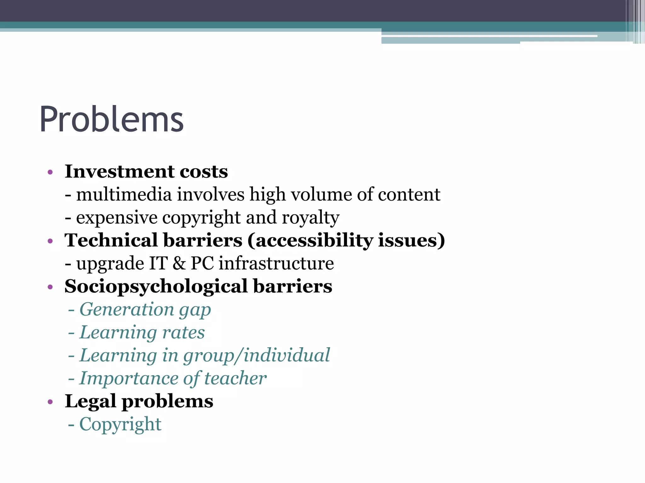 Problems
• Investment costs
- multimedia involves high volume of content
- expensive copyright and royalty
• Technical barriers (accessibility issues)
- upgrade IT & PC infrastructure
• Sociopsychological barriers
- Generation gap
- Learning rates
- Learning in group/individual
- Importance of teacher
• Legal problems
- Copyright

 