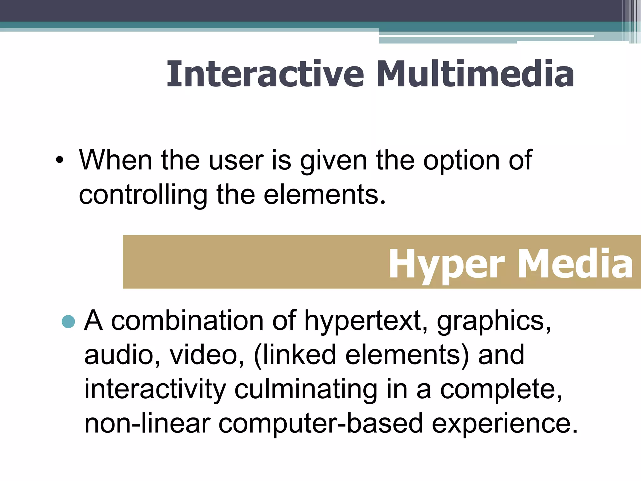 Interactive Multimedia
• When the user is given the option of
controlling the elements.

Hyper Media


A combination of hypertext, graphics,
audio, video, (linked elements) and
interactivity culminating in a complete,
non-linear computer-based experience.

 