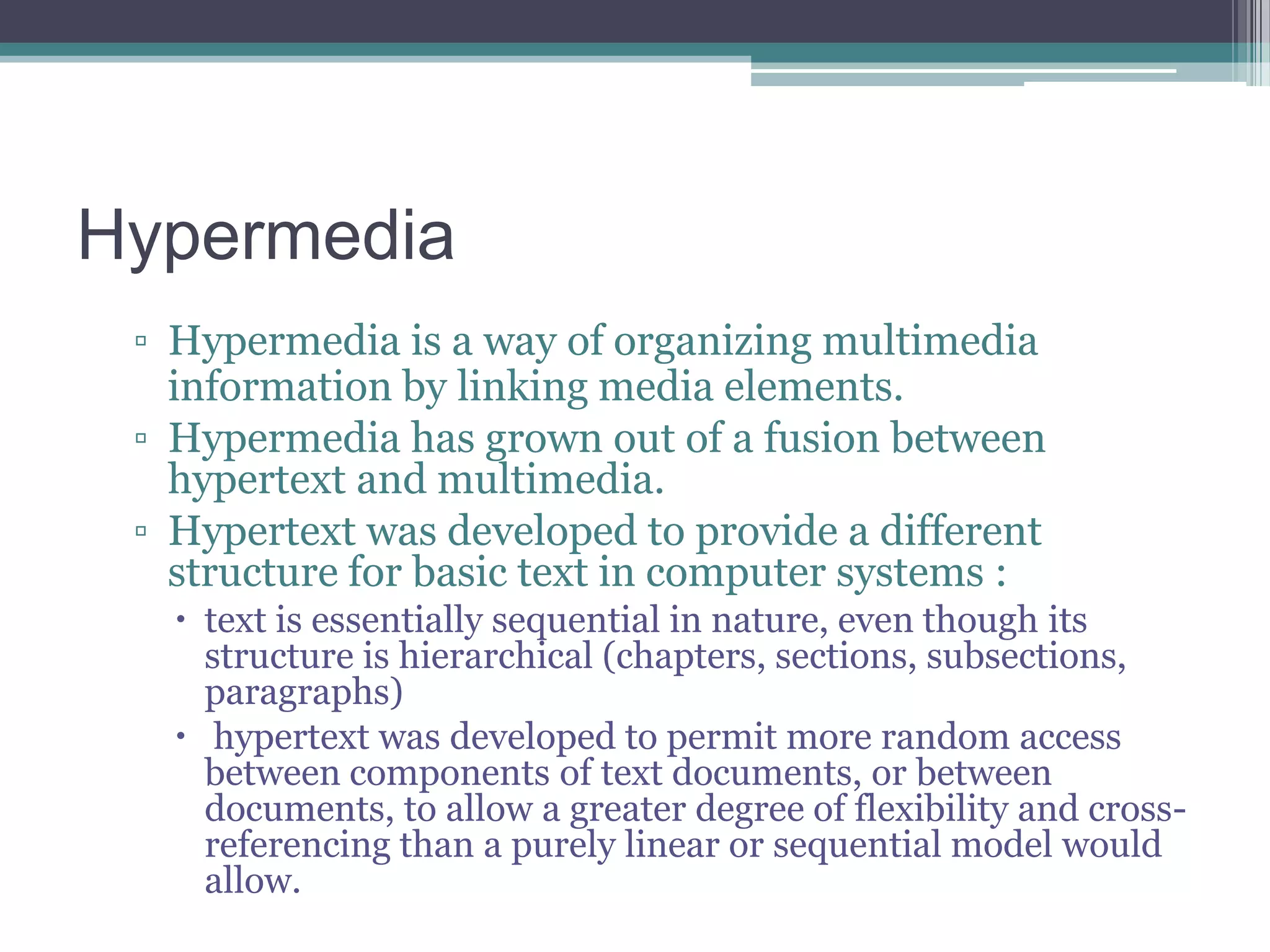 Hypermedia
▫ Hypermedia is a way of organizing multimedia
information by linking media elements.
▫ Hypermedia has grown out of a fusion between
hypertext and multimedia.
▫ Hypertext was developed to provide a different
structure for basic text in computer systems :
 text is essentially sequential in nature, even though its
structure is hierarchical (chapters, sections, subsections,
paragraphs)
 hypertext was developed to permit more random access
between components of text documents, or between
documents, to allow a greater degree of flexibility and crossreferencing than a purely linear or sequential model would
allow.

 