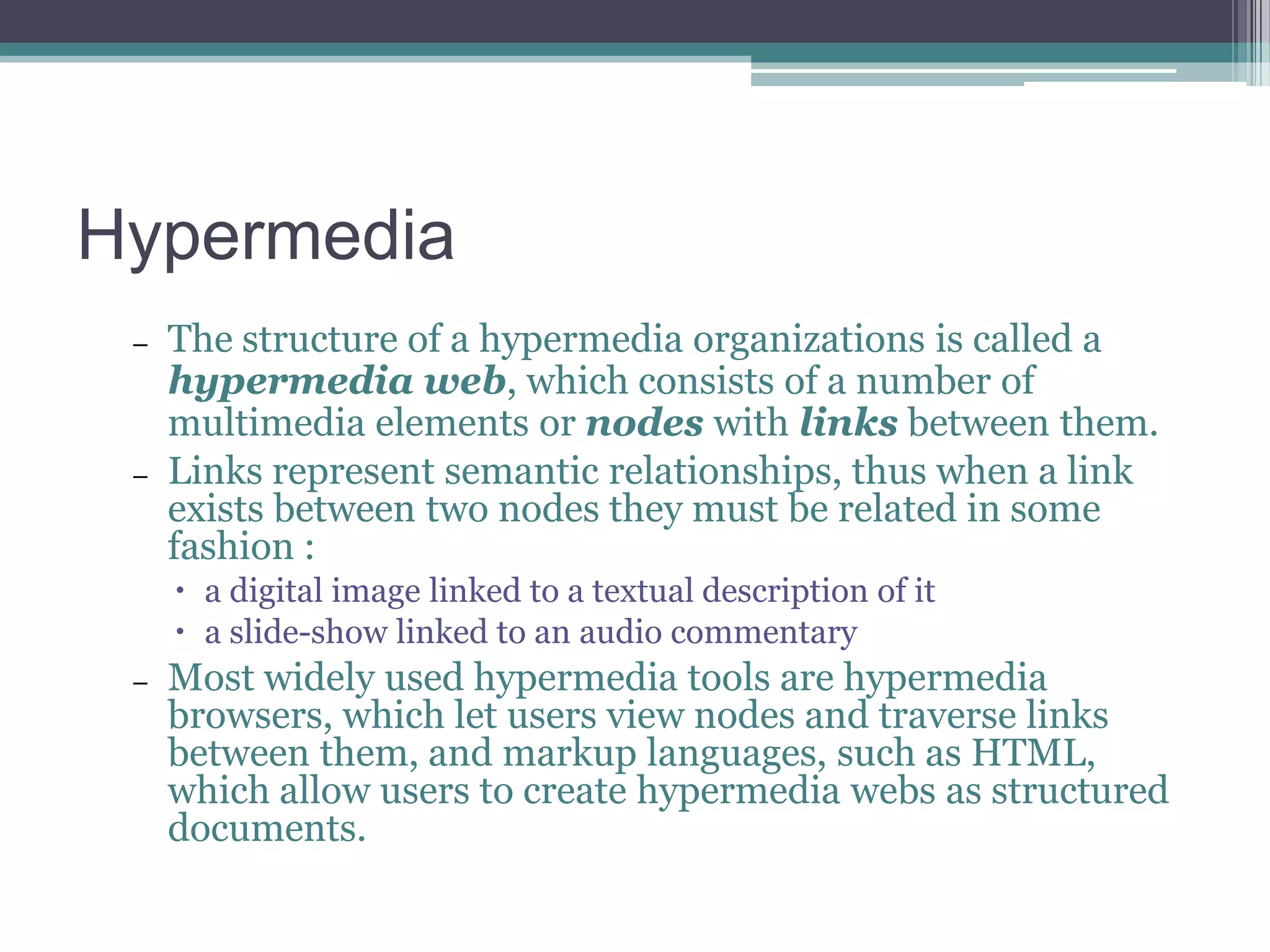 Hypermedia
–

–

The structure of a hypermedia organizations is called a
hypermedia web, which consists of a number of
multimedia elements or nodes with links between them.
Links represent semantic relationships, thus when a link
exists between two nodes they must be related in some
fashion :
 a digital image linked to a textual description of it
 a slide-show linked to an audio commentary

–

Most widely used hypermedia tools are hypermedia
browsers, which let users view nodes and traverse links
between them, and markup languages, such as HTML,
which allow users to create hypermedia webs as structured
documents.

 