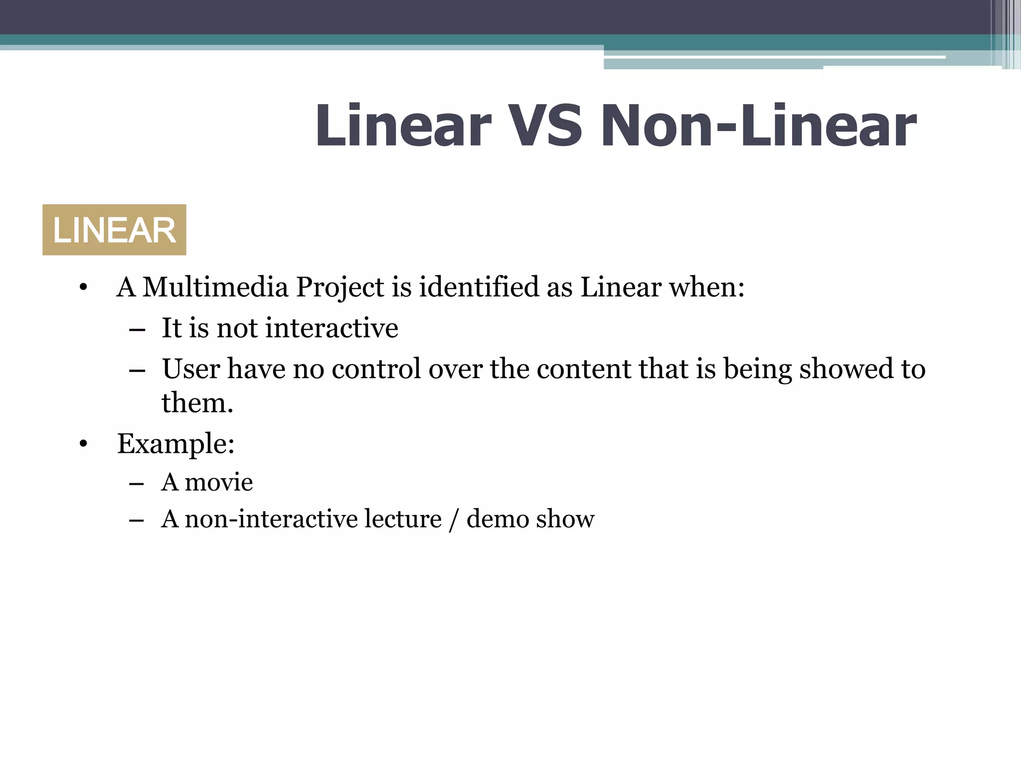 Linear VS Non-Linear
LINEAR
• A Multimedia Project is identified as Linear when:
– It is not interactive
– User have no control over the content that is being showed to
them.
• Example:
– A movie
– A non-interactive lecture / demo show

 
