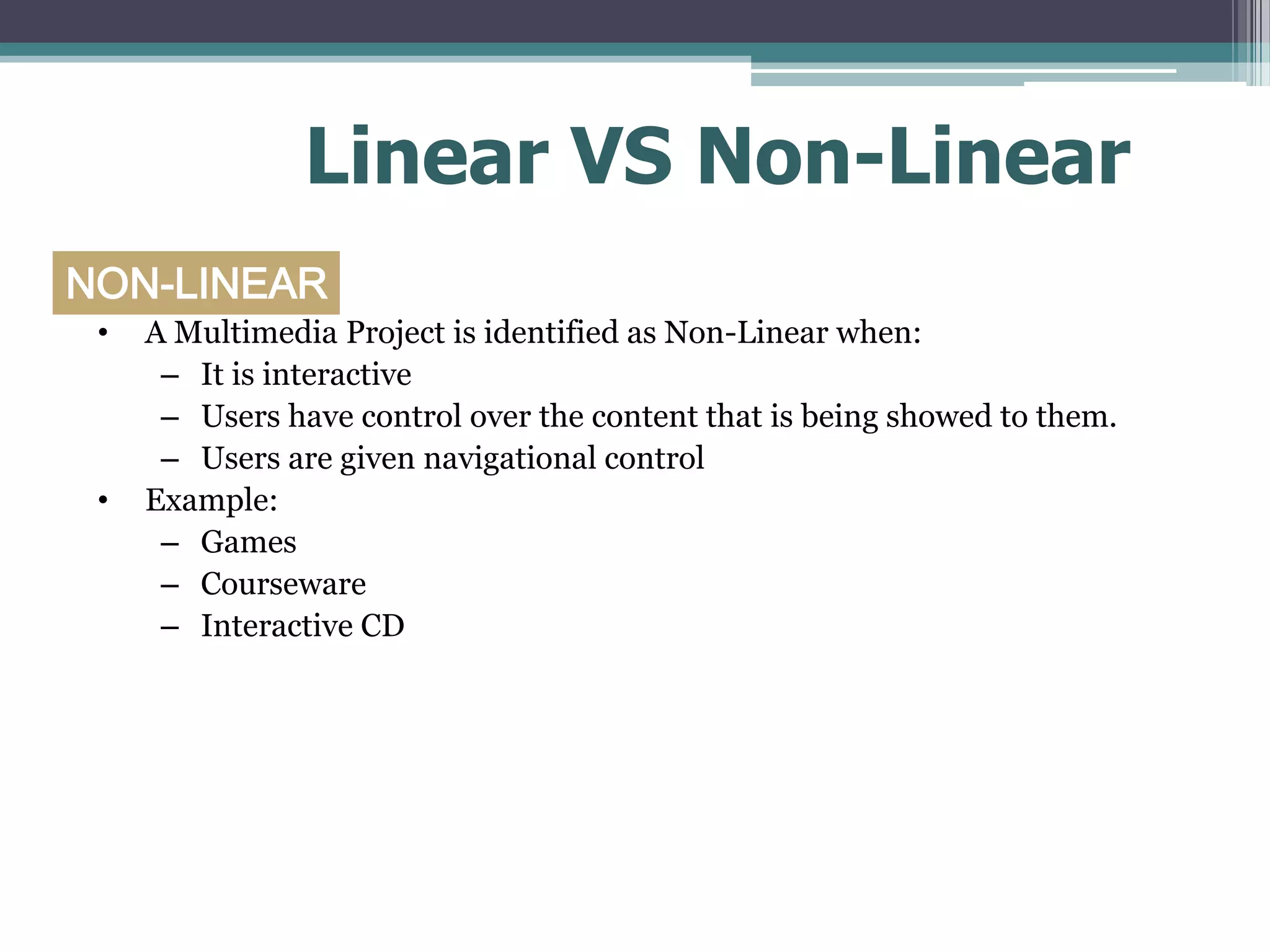Linear VS Non-Linear
NON-LINEAR
•

•

A Multimedia Project is identified as Non-Linear when:
– It is interactive
– Users have control over the content that is being showed to them.
– Users are given navigational control
Example:
– Games
– Courseware
– Interactive CD

 