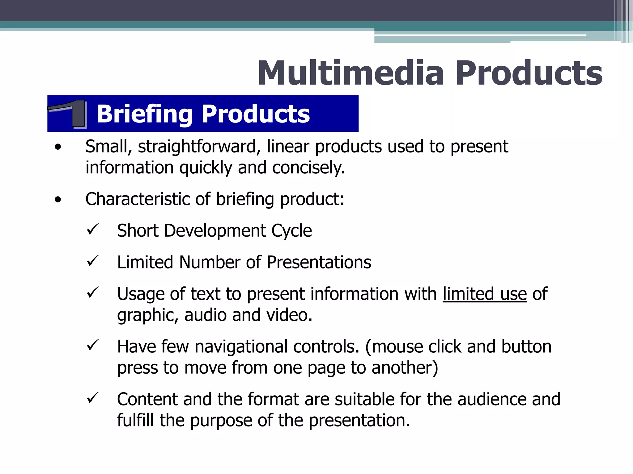 Multimedia Products
Briefing Products
•

Small, straightforward, linear products used to present
information quickly and concisely.

•

Characteristic of briefing product:


Short Development Cycle



Limited Number of Presentations



Usage of text to present information with limited use of
graphic, audio and video.



Have few navigational controls. (mouse click and button
press to move from one page to another)



Content and the format are suitable for the audience and
fulfill the purpose of the presentation.

 