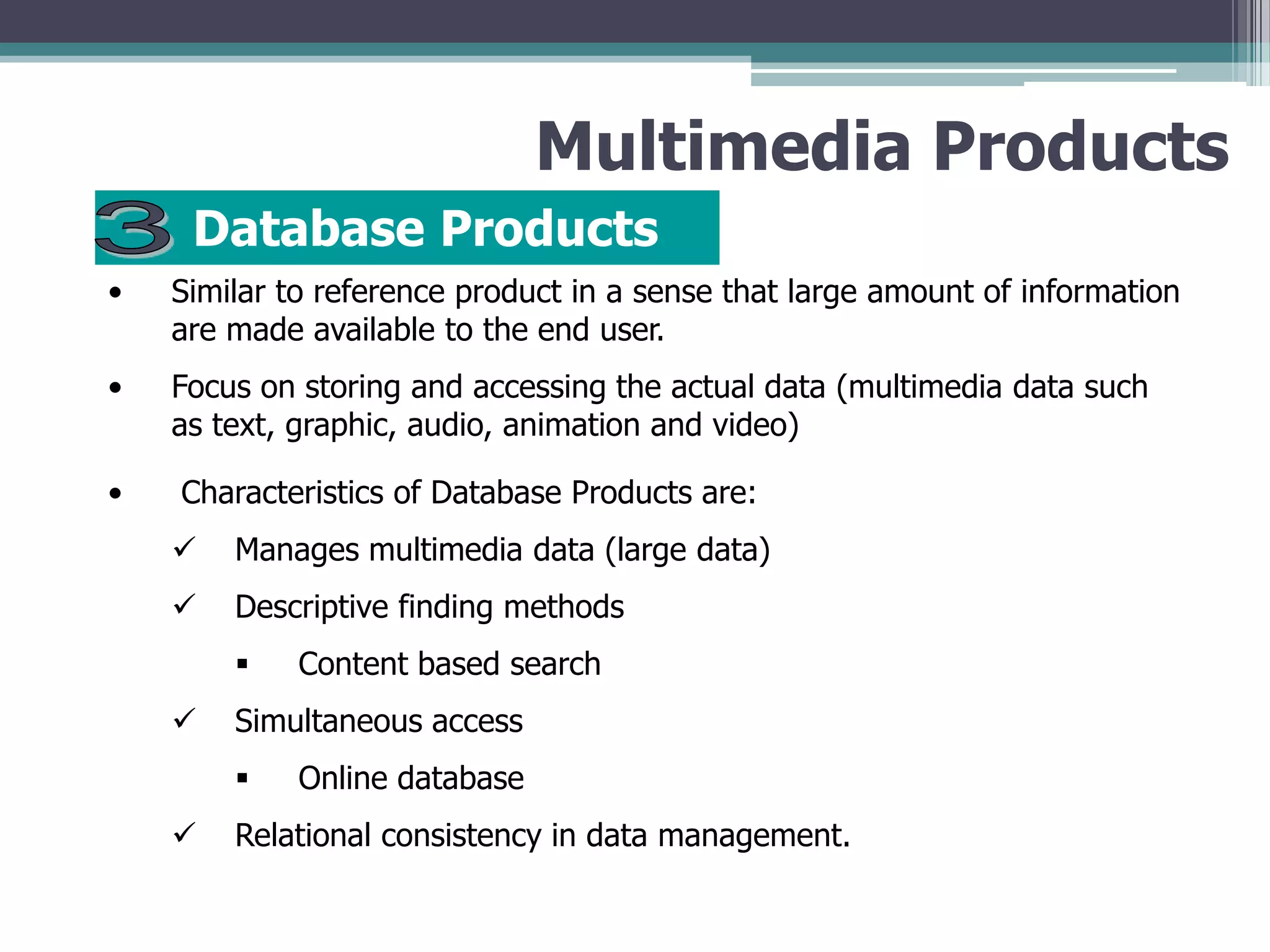 Multimedia Products
Database Products
•

Similar to reference product in a sense that large amount of information
are made available to the end user.

•

Focus on storing and accessing the actual data (multimedia data such
as text, graphic, audio, animation and video)

•

Characteristics of Database Products are:



Manages multimedia data (large data)



Descriptive finding methods




Simultaneous access




Content based search

Online database

Relational consistency in data management.

 
