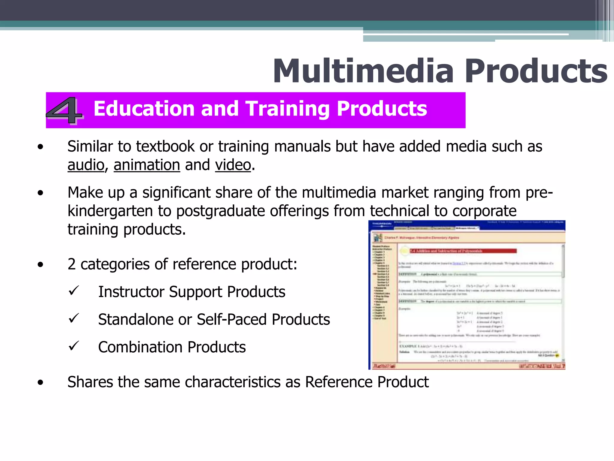Multimedia Products
Education and Training Products
•

Similar to textbook or training manuals but have added media such as
audio, animation and video.

•

Make up a significant share of the multimedia market ranging from prekindergarten to postgraduate offerings from technical to corporate
training products.

•

2 categories of reference product:



Standalone or Self-Paced Products


•

Instructor Support Products
Combination Products

Shares the same characteristics as Reference Product

 