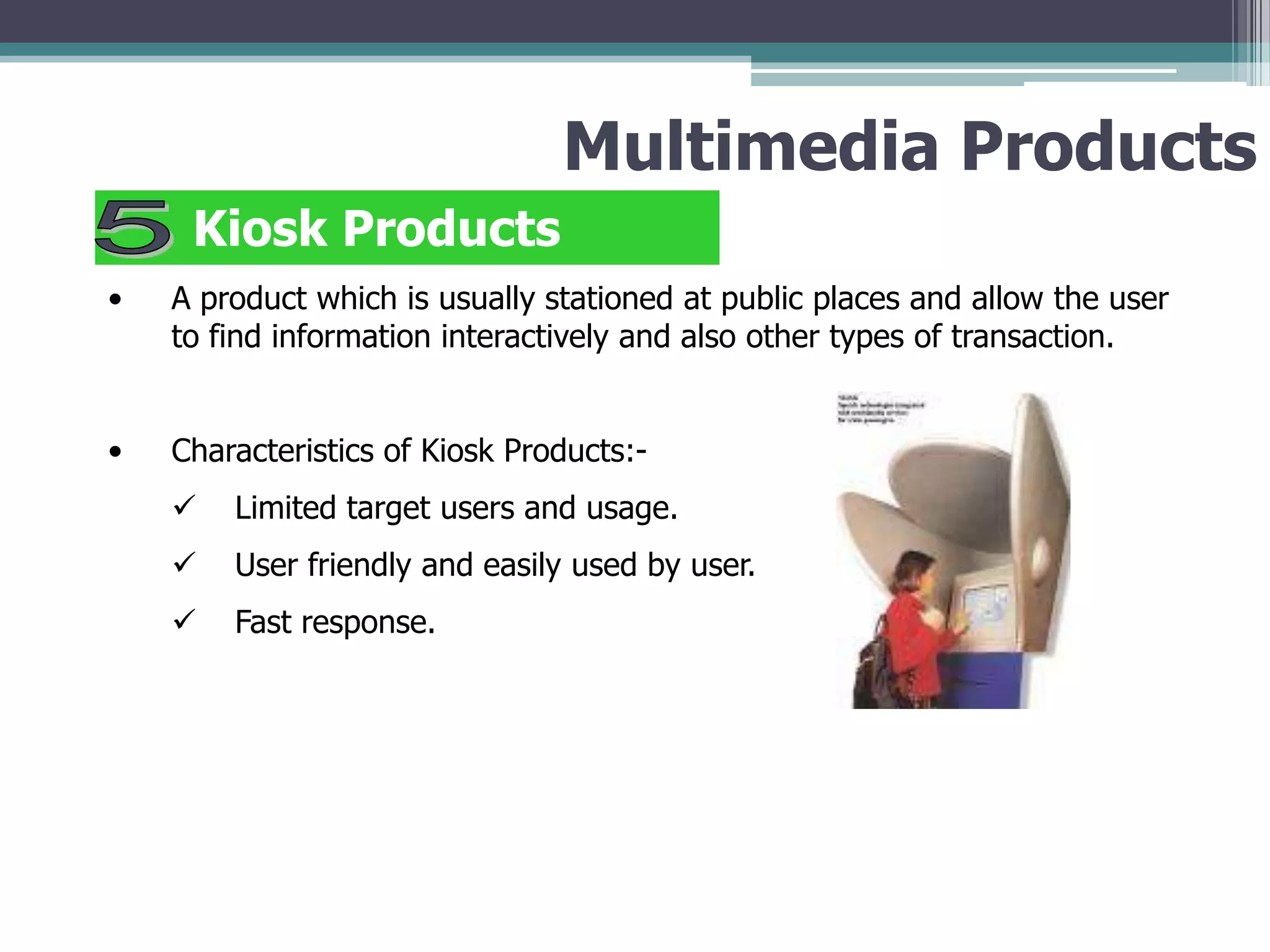 Multimedia Products
Kiosk Products
•

A product which is usually stationed at public places and allow the user
to find information interactively and also other types of transaction.

•

Characteristics of Kiosk Products:

Limited target users and usage.



User friendly and easily used by user.



Fast response.

 