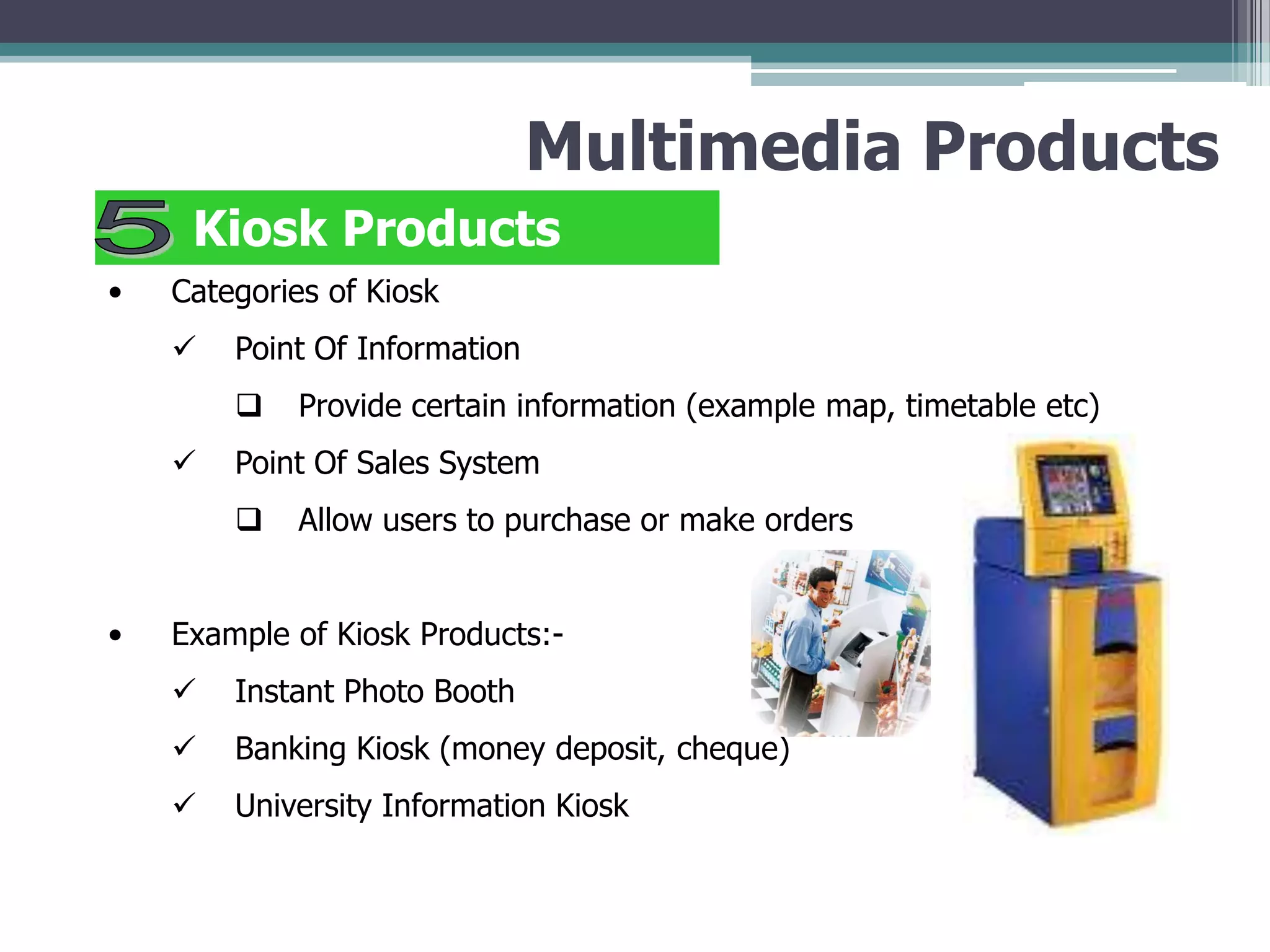 Multimedia Products
Kiosk Products
•

Categories of Kiosk



Point Of Information




Point Of Sales System


•

Provide certain information (example map, timetable etc)
Allow users to purchase or make orders

Example of Kiosk Products:

Instant Photo Booth



Banking Kiosk (money deposit, cheque)



University Information Kiosk

 