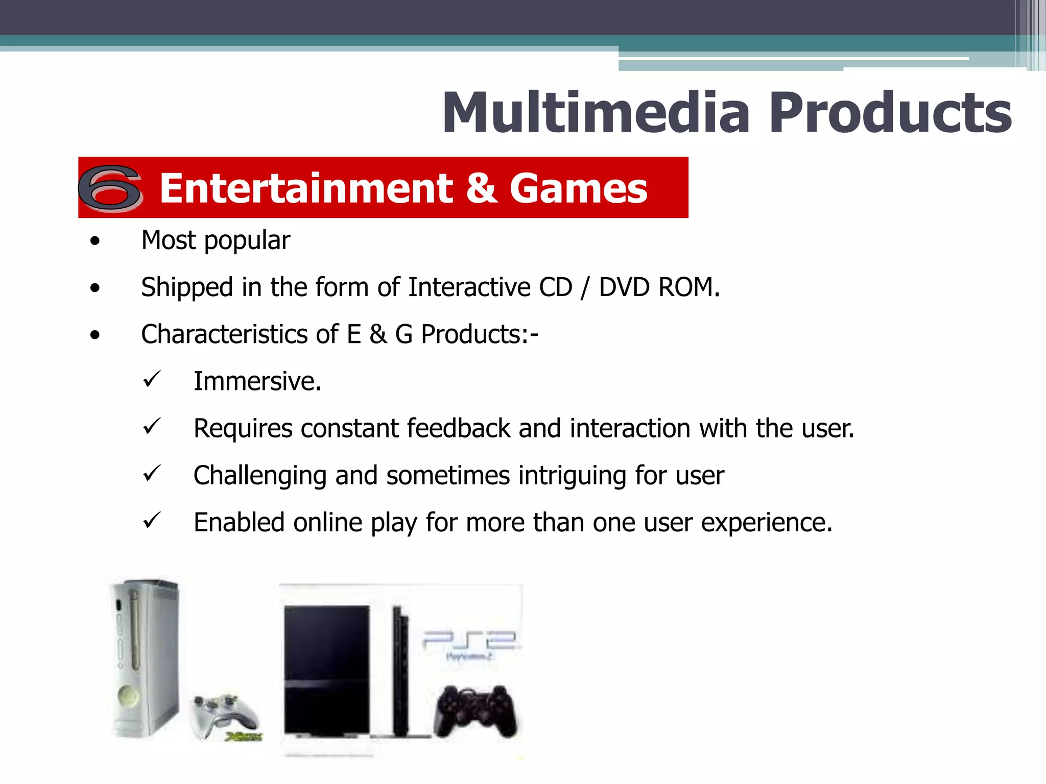 Multimedia Products
Entertainment & Games
•

Most popular

•

Shipped in the form of Interactive CD / DVD ROM.

•

Characteristics of E & G Products:

Immersive.



Requires constant feedback and interaction with the user.



Challenging and sometimes intriguing for user



Enabled online play for more than one user experience.

 