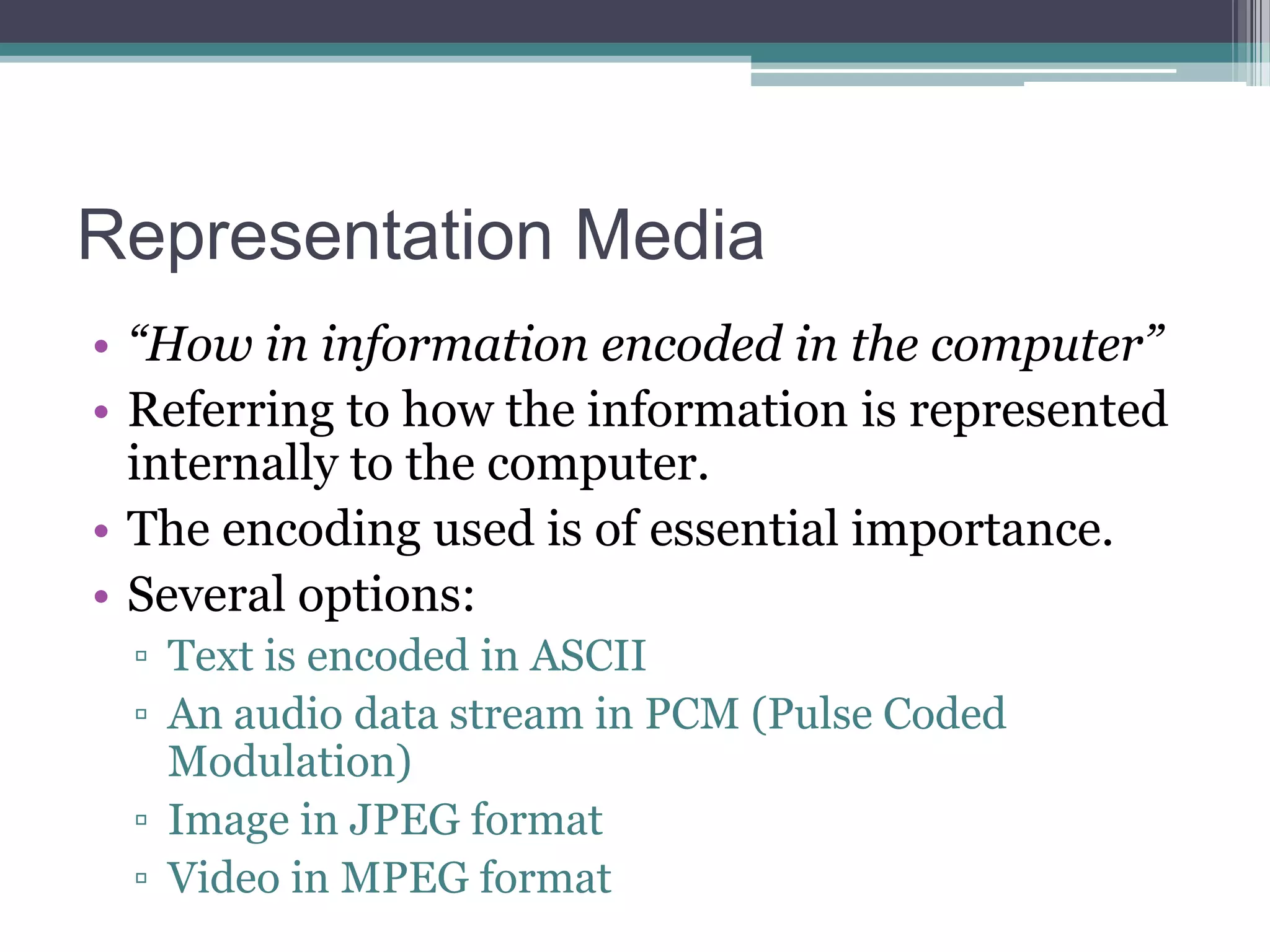 Representation Media
• “How in information encoded in the computer”
• Referring to how the information is represented
internally to the computer.
• The encoding used is of essential importance.
• Several options:
▫ Text is encoded in ASCII
▫ An audio data stream in PCM (Pulse Coded
Modulation)
▫ Image in JPEG format
▫ Video in MPEG format

 