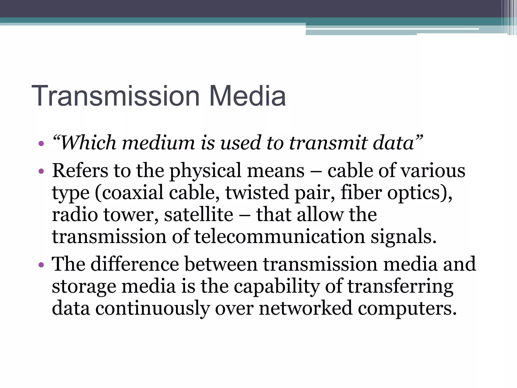 Transmission Media
• “Which medium is used to transmit data”
• Refers to the physical means – cable of various
type (coaxial cable, twisted pair, fiber optics),
radio tower, satellite – that allow the
transmission of telecommunication signals.
• The difference between transmission media and
storage media is the capability of transferring
data continuously over networked computers.

 