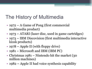 The History of Multimedia
• 1972 – A Game of Pong (first commercial
multimedia product)
• 1973 – ATARI (laser disc, used in game cartridges)
• 1973 – IBM Discovision (first multimedia interactive
kiosk products)
• 1978 – Apple II (with floppy drive)
• 1981 – Microsoft and IBM (IBM PC)
• Christmas 1981 – Nintendo hit the market (30
million machines)
• 1982 – Apple II had voice synthesis capability

 