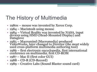 The History of Multimedia
• 1980s – mouse was invented by Xerox Corp.
• 1984 – Macintosh using mouse
• 1984 – Virtual Reality was invented by NASA, input
devices using HMD (Head-Mounted Display) and
Dataglove
• 1985 – Macromind (Macromedia) produced
VideoWorks, later changed to Director (the most widely
used cross-platform multimedia authoring tool)
• 1986 – first electronic encyclopedia, first international
conference on multimedia, first CD-ROM
• 1987 – Mac II (first color GUI)
• 1988 – CD-R (CD-Record)
• 1989 – Creative Labs (Sound Blaster sound card)

 