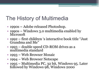The History of Multimedia
• 1990s – Adobe released Photoshop.
• 1990s – Windows 3.0 multimedia enabled by
Microsoft
• 1992 – first children „s interactive book title “Just
Grandma and Me”
• 1993 – double speed CD-ROM drives as a
multimedia standard
• 1993 – Web Browser Mosaic
• 1994 – Web Browser Netscape
• 1995 – Multimedia PC, 32 bit, Windows 95. Later
followed by Windows 98, Windows 2000

 