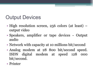 Output Devices
• High resolution screen, 256 colors (at least) –
output video
• Speakers, amplifier or tape devices - Output
audio
• Network with capacity at 10 millions bit/second
• Analog modem at 28 800 bit/second speed.
ISDN digital modem at speed 128 000
bit/second.
• Printer

 