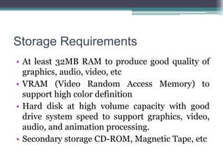 Storage Requirements
• At least 32MB RAM to produce good quality of
graphics, audio, video, etc
• VRAM (Video Random Access Memory) to
support high color definition
• Hard disk at high volume capacity with good
drive system speed to support graphics, video,
audio, and animation processing.
• Secondary storage CD-ROM, Magnetic Tape, etc

 