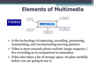 Elements of Multimedia
GRAPHIC
TEXT

VIDEO
VIDEO
AUDIO
ANIMATION

Is the technology of capturing, recording, processing,
transmitting, and reconstructing moving pictures.
 Video is more towards photo realistic image sequence /
live recording as in comparison to animation.
 Video also takes a lot of storage space. So plan carefully
before you are going to use it.


 