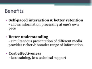 Benefits
• Self-paced interaction & better retention
- allows information processing at one‟s own
pace
• Better understanding
- simultaneous presentation of different media
provides richer & broader range of information.
• Cost effectiveness
- less training, less technical support

 