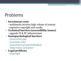 Problems
• Investment costs
- multimedia involves high volume of content
- expensive copyright and royalty
• Technical barriers (accessibility issues)
- upgrade IT & PC infrastructure
• Sociopsychological barriers
- Generation gap
- Learning rates
- Learning in group/individual
- Importance of teacher
• Legal problems
- Copyright

 