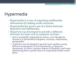 Hypermedia
▫ Hypermedia is a way of organizing multimedia
information by linking media elements.
▫ Hypermedia has grown out of a fusion between
hypertext and multimedia.
▫ Hypertext was developed to provide a different
structure for basic text in computer systems :
 text is essentially sequential in nature, even though its
structure is hierarchical (chapters, sections, subsections,
paragraphs)
 hypertext was developed to permit more random access
between components of text documents, or between
documents, to allow a greater degree of flexibility and crossreferencing than a purely linear or sequential model would
allow.

 