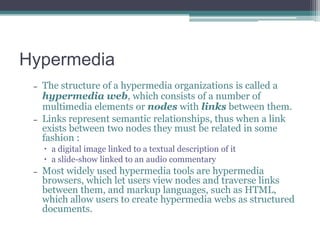 Hypermedia
–

–

The structure of a hypermedia organizations is called a
hypermedia web, which consists of a number of
multimedia elements or nodes with links between them.
Links represent semantic relationships, thus when a link
exists between two nodes they must be related in some
fashion :
 a digital image linked to a textual description of it
 a slide-show linked to an audio commentary

–

Most widely used hypermedia tools are hypermedia
browsers, which let users view nodes and traverse links
between them, and markup languages, such as HTML,
which allow users to create hypermedia webs as structured
documents.

 