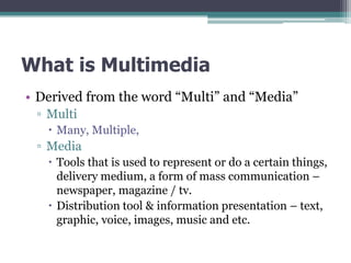 What is Multimedia
• Derived from the word “Multi” and “Media”
▫ Multi
 Many, Multiple,

▫ Media
 Tools that is used to represent or do a certain things,
delivery medium, a form of mass communication –
newspaper, magazine / tv.
 Distribution tool & information presentation – text,
graphic, voice, images, music and etc.

 