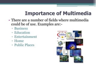 Importance of Multimedia
• There are a number of fields where multimedia
could be of use. Examples are:▫
▫
▫
▫
▫

Business
Education
Entertainment
Home
Public Places

 