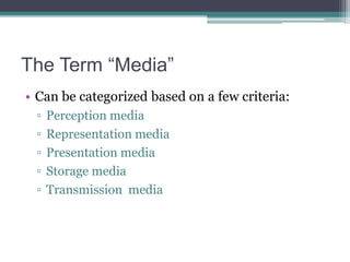 The Term “Media”
• Can be categorized based on a few criteria:
▫
▫
▫
▫
▫

Perception media
Representation media
Presentation media
Storage media
Transmission media

 