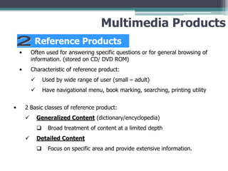 Multimedia Products
Reference Products
•

Often used for answering specific questions or for general browsing of
information. (stored on CD/ DVD ROM)

•

Characteristic of reference product:



•

Used by wide range of user (small – adult)
Have navigational menu, book marking, searching, printing utility

2 Basic classes of reference product:


Generalized Content (dictionary/encyclopedia)




Broad treatment of content at a limited depth

Detailed Content


Focus on specific area and provide extensive information.

 