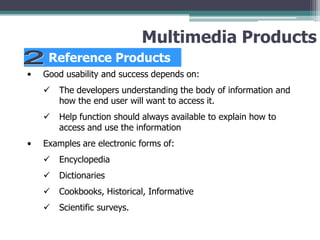 Multimedia Products
Reference Products
•

Good usability and success depends on:



•

The developers understanding the body of information and
how the end user will want to access it.
Help function should always available to explain how to
access and use the information

Examples are electronic forms of:


Encyclopedia



Dictionaries



Cookbooks, Historical, Informative



Scientific surveys.

 