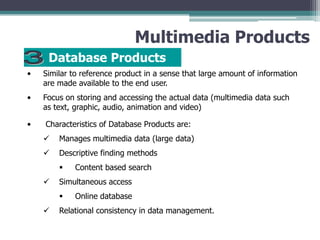 Multimedia Products
Database Products
•

Similar to reference product in a sense that large amount of information
are made available to the end user.

•

Focus on storing and accessing the actual data (multimedia data such
as text, graphic, audio, animation and video)

•

Characteristics of Database Products are:



Manages multimedia data (large data)



Descriptive finding methods




Simultaneous access




Content based search

Online database

Relational consistency in data management.

 