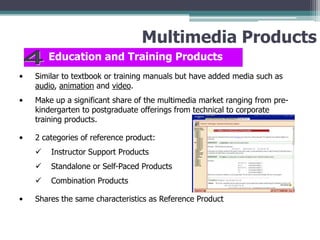 Multimedia Products
Education and Training Products
•

Similar to textbook or training manuals but have added media such as
audio, animation and video.

•

Make up a significant share of the multimedia market ranging from prekindergarten to postgraduate offerings from technical to corporate
training products.

•

2 categories of reference product:



Standalone or Self-Paced Products


•

Instructor Support Products
Combination Products

Shares the same characteristics as Reference Product

 