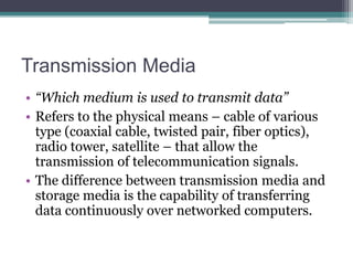 Transmission Media
• “Which medium is used to transmit data”
• Refers to the physical means – cable of various
type (coaxial cable, twisted pair, fiber optics),
radio tower, satellite – that allow the
transmission of telecommunication signals.
• The difference between transmission media and
storage media is the capability of transferring
data continuously over networked computers.

 