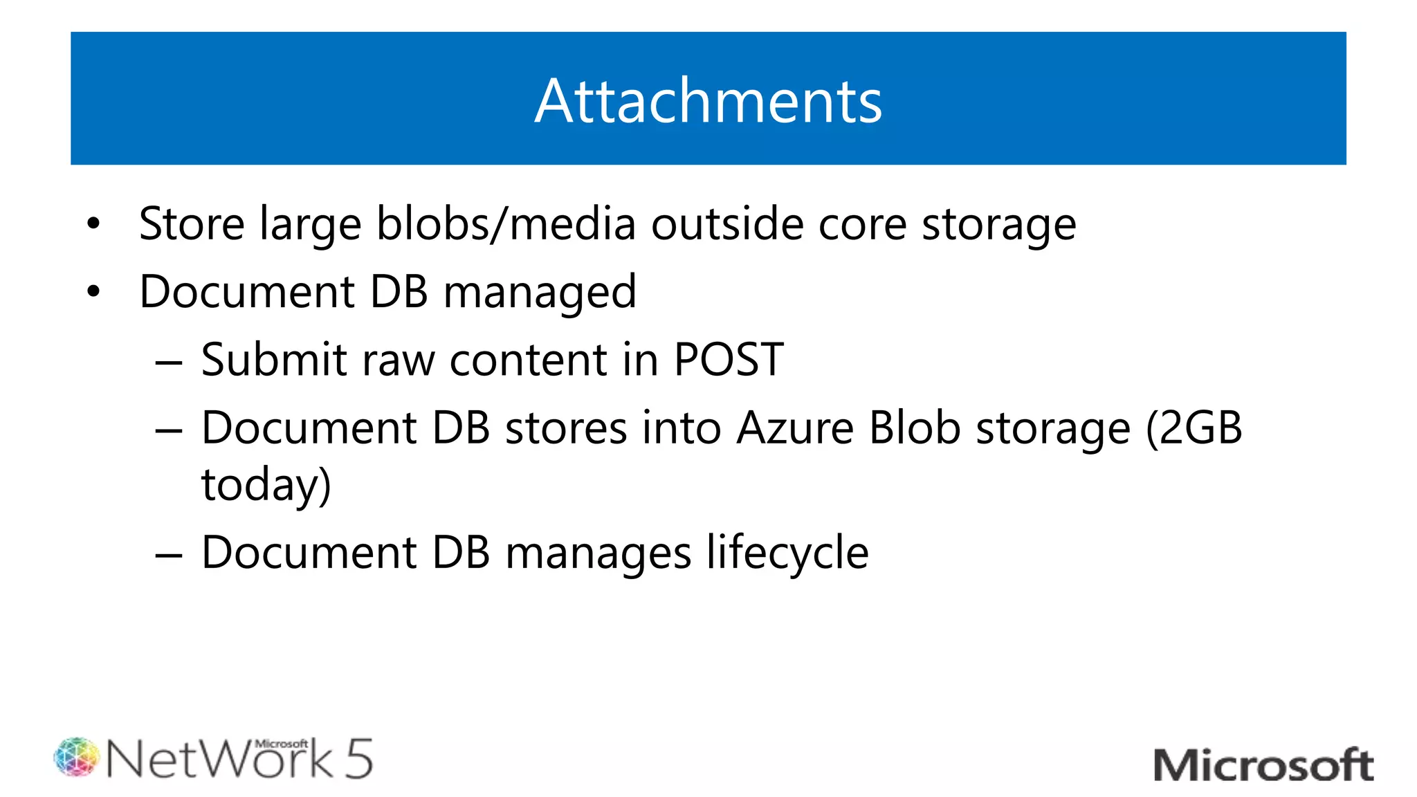Attachments
• Store large blobs/media outside core storage
• Document DB managed
– Submit raw content in POST
– Document DB stores into Azure Blob storage (2GB
today)
– Document DB manages lifecycle
 
