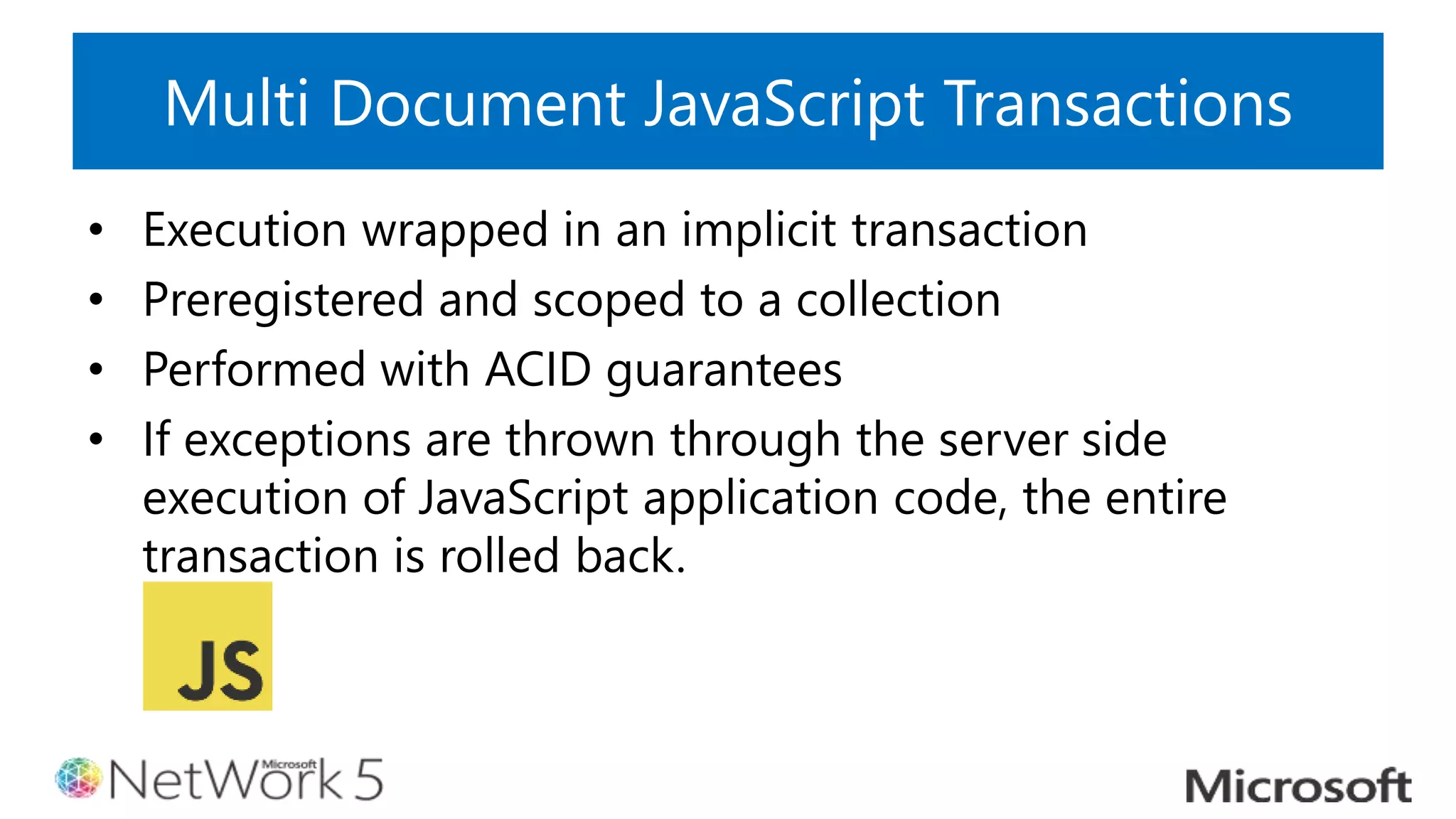 Multi Document JavaScript Transactions
• Execution wrapped in an implicit transaction
• Preregistered and scoped to a collection
• Performed with ACID guarantees
• If exceptions are thrown through the server side
execution of JavaScript application code, the entire
transaction is rolled back.
 